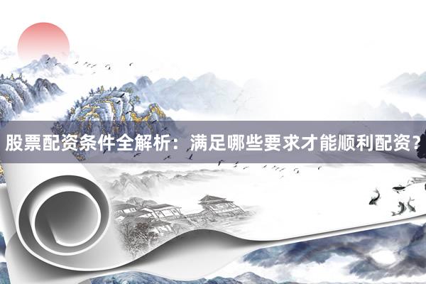 股票配资条件全解析：满足哪些要求才能顺利配资？