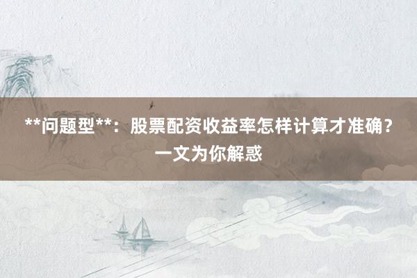 **问题型**：股票配资收益率怎样计算才准确？一文为你解惑