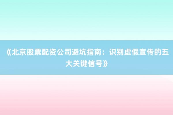 《北京股票配资公司避坑指南：识别虚假宣传的五大关键信号》