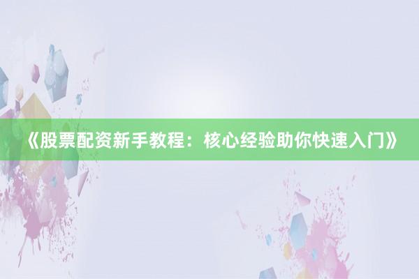 《股票配资新手教程：核心经验助你快速入门》