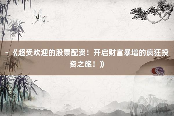- 《超受欢迎的股票配资！开启财富暴增的疯狂投资之旅！》
