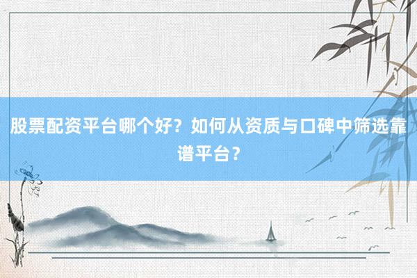 股票配资平台哪个好？如何从资质与口碑中筛选靠谱平台？