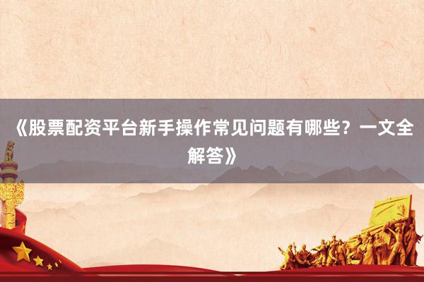 《股票配资平台新手操作常见问题有哪些？一文全解答》