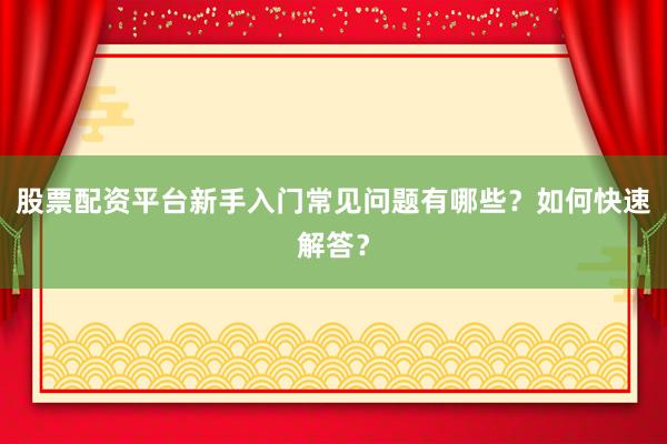 股票配资平台新手入门常见问题有哪些？如何快速解答？