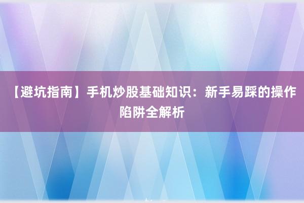 【避坑指南】手机炒股基础知识：新手易踩的操作陷阱全解析