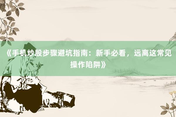 《手机炒股步骤避坑指南：新手必看，远离这常见操作陷阱》