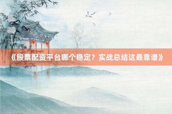 《股票配资平台哪个稳定？实战总结这最靠谱》