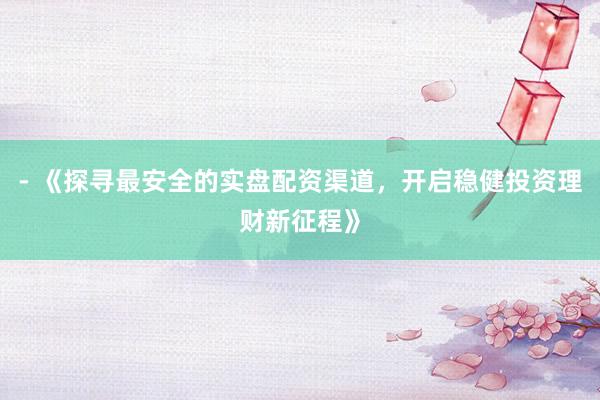 - 《探寻最安全的实盘配资渠道，开启稳健投资理财新征程》