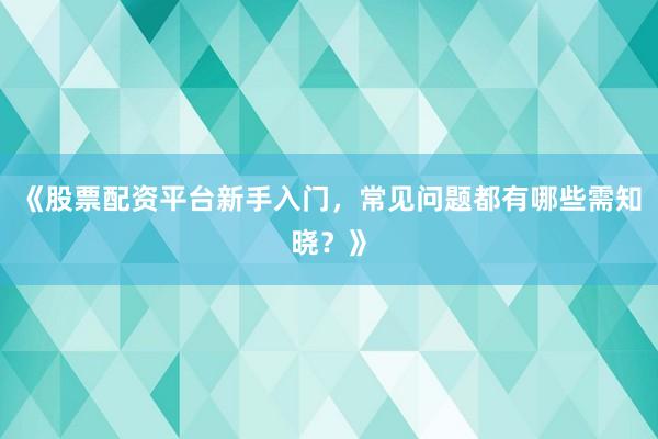 《股票配资平台新手入门，常见问题都有哪些需知晓？》