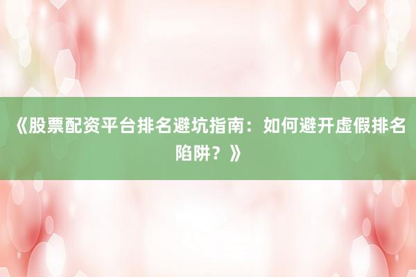 《股票配资平台排名避坑指南：如何避开虚假排名陷阱？》