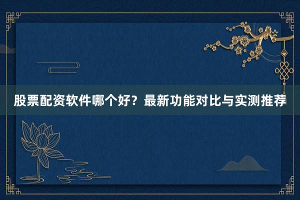 股票配资软件哪个好？最新功能对比与实测推荐