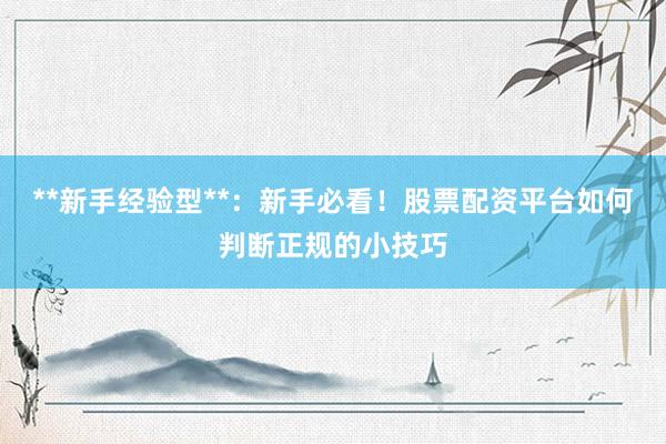 **新手经验型**：新手必看！股票配资平台如何判断正规的小技巧