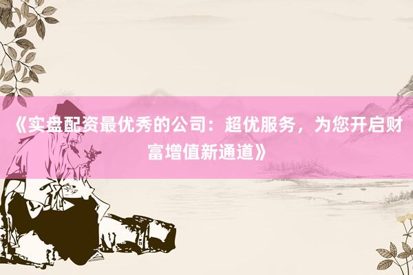 《实盘配资最优秀的公司：超优服务，为您开启财富增值新通道》