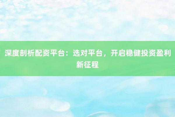深度剖析配资平台：选对平台，开启稳健投资盈利新征程