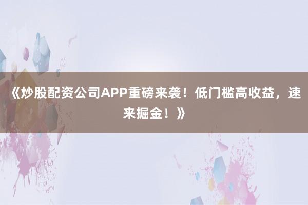 《炒股配资公司APP重磅来袭！低门槛高收益，速来掘金！》