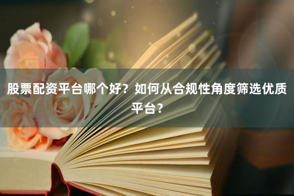 股票配资平台哪个好？如何从合规性角度筛选优质平台？