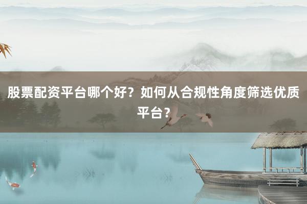 股票配资平台哪个好？如何从合规性角度筛选优质平台？