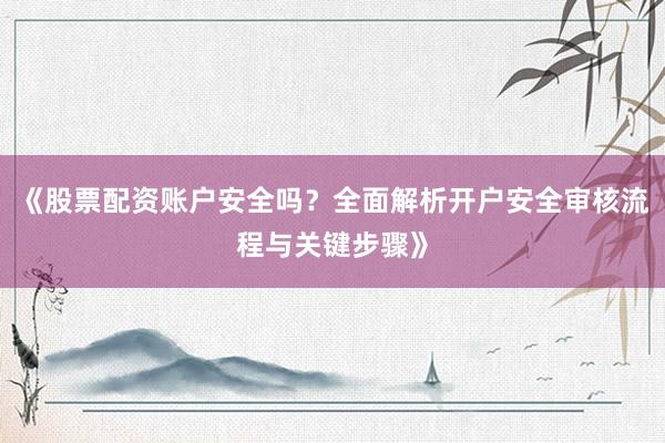 《股票配资账户安全吗？全面解析开户安全审核流程与关键步骤》