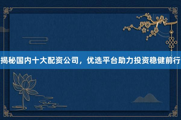 揭秘国内十大配资公司，优选平台助力投资稳健前行