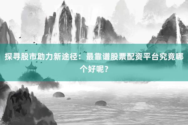 探寻股市助力新途径：最靠谱股票配资平台究竟哪个好呢？