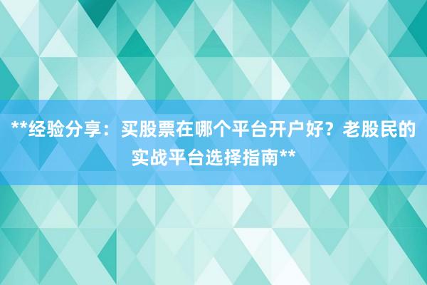 **经验分享：买股票在哪个平台开户好？老股民的实战平台选择指南**