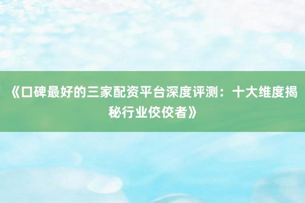 《口碑最好的三家配资平台深度评测：十大维度揭秘行业佼佼者》