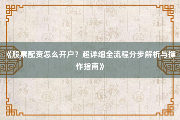 《股票配资怎么开户？超详细全流程分步解析与操作指南》