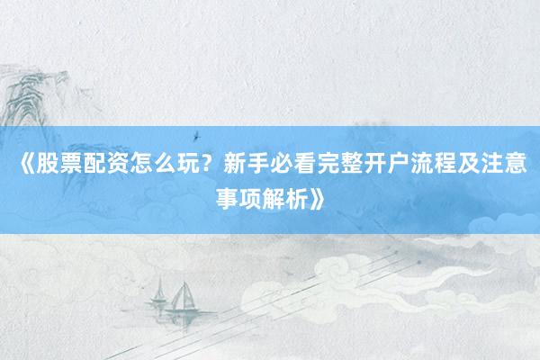 《股票配资怎么玩？新手必看完整开户流程及注意事项解析》