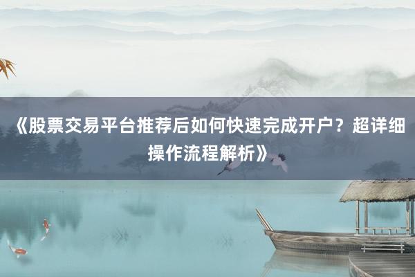 《股票交易平台推荐后如何快速完成开户？超详细操作流程解析》