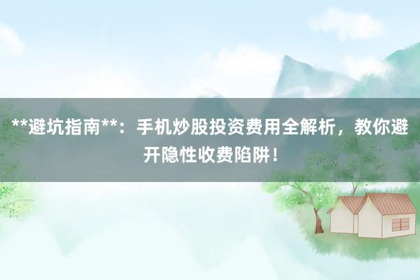 **避坑指南**：手机炒股投资费用全解析，教你避开隐性收费陷阱！