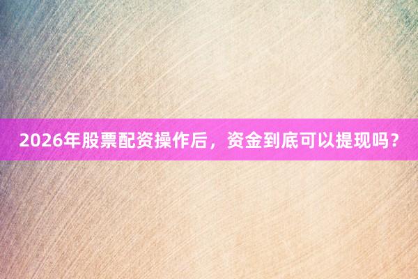 2026年股票配资操作后，资金到底可以提现吗？