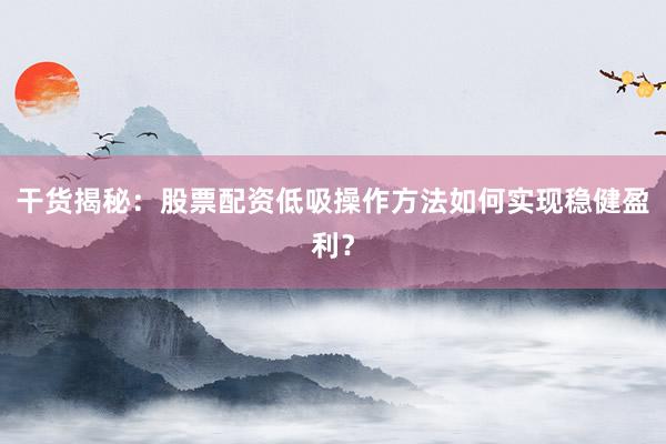 干货揭秘：股票配资低吸操作方法如何实现稳健盈利？