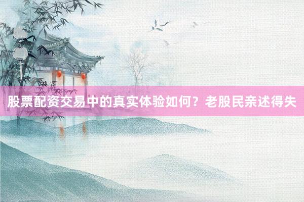 股票配资交易中的真实体验如何？老股民亲述得失