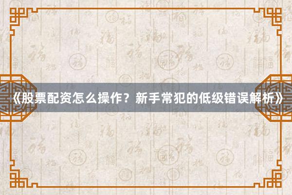 《股票配资怎么操作？新手常犯的低级错误解析》