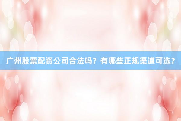 广州股票配资公司合法吗？有哪些正规渠道可选？