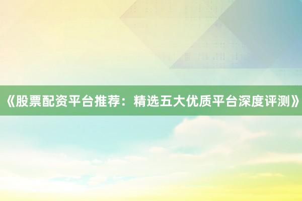 《股票配资平台推荐：精选五大优质平台深度评测》