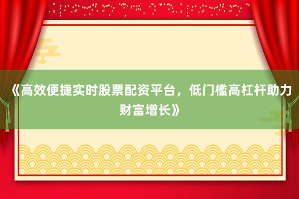 《高效便捷实时股票配资平台，低门槛高杠杆助力财富增长》