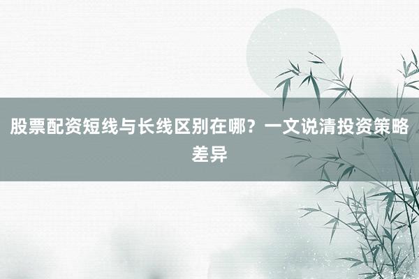 股票配资短线与长线区别在哪？一文说清投资策略差异