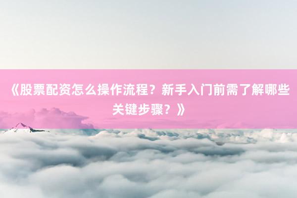 《股票配资怎么操作流程？新手入门前需了解哪些关键步骤？》