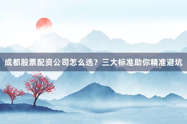成都股票配资公司怎么选？三大标准助你精准避坑