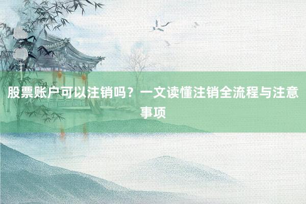 股票账户可以注销吗？一文读懂注销全流程与注意事项
