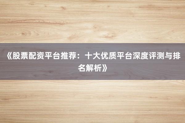 《股票配资平台推荐：十大优质平台深度评测与排名解析》