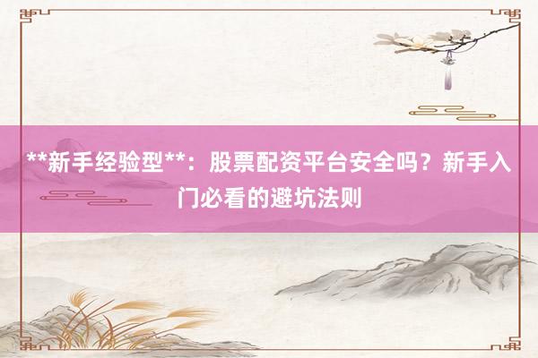 **新手经验型**：股票配资平台安全吗？新手入门必看的避坑法则