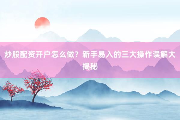 炒股配资开户怎么做？新手易入的三大操作误解大揭秘