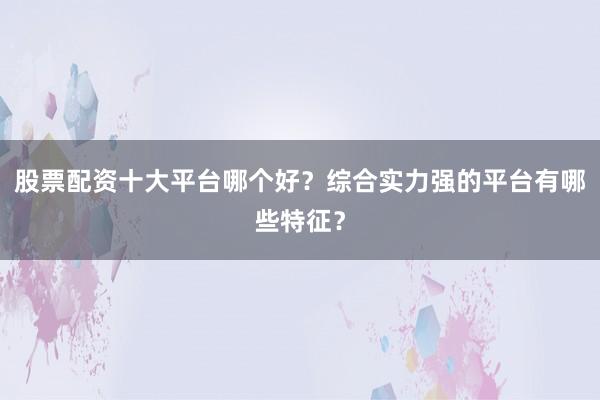 股票配资十大平台哪个好？综合实力强的平台有哪些特征？