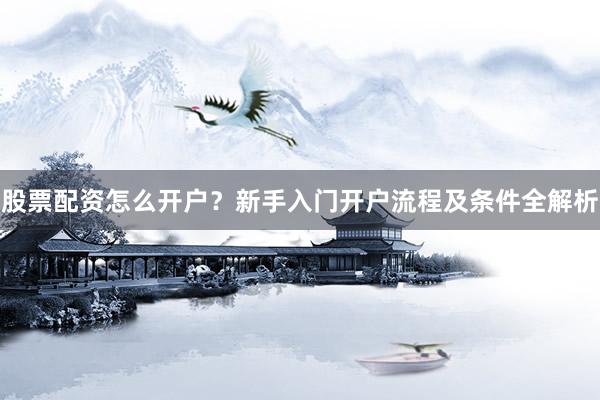 股票配资怎么开户？新手入门开户流程及条件全解析