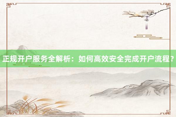 正规开户服务全解析：如何高效安全完成开户流程？