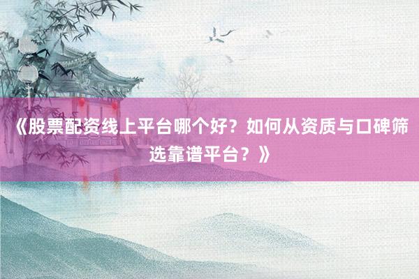 《股票配资线上平台哪个好？如何从资质与口碑筛选靠谱平台？》