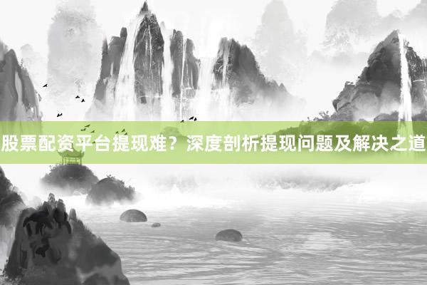 股票配资平台提现难？深度剖析提现问题及解决之道