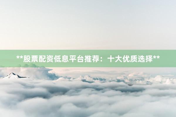 **股票配资低息平台推荐：十大优质选择**